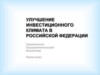 УЛУЧШЕНИЕ
ИНВЕСТИЦИОННОГО
КЛИМАТА В
РОССИЙСКОЙ ФЕДЕРАЦИИ
Национальная
Предпринимательская
Инициатива

Презентация




                       1
 