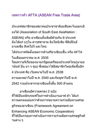 AFTA (ASEAN Free Trade Area)



       (Association of South East AsiaNation :
ASEAN)                                 6



                                            AFTA
                  . . 2535



4                             . . 2538
                  . . 2540                  . .
2542                             500

                          2



                 Framework Agreement on
Enhancing ASEAN Economic Cooperation)
 