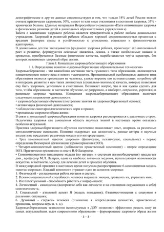 демографические и другие данные свидетельствуют о том, что только 14% детей России можно
считать практически здоровыми, 50%, имеют те или иные отклонения в состоянии здоровья, 35% -
хронически больны. (Данные материалов Всероссийского совещания «Пути оптимизации здоровья
и физического развития детей в дошкольных образовательных учреждениях»).
Забота о воспитании здорового ребенка является приоритетной в работе любого дошкольного
учреждения. Здоровый и развитый ребенок обладает хорошей сопротивляемостью организма к
вредным факторам среды и устойчивостью к утомлению, социально и физиологически
адаптирован.
В дошкольном детстве закладывается фундамент здоровья ребенка, происходит его интенсивный
рост и развитие, формируются основные движения, осанка, а также необходимые навыки и
привычки, приобретаются базовые физические качества, вырабатываются черты характера, без
которых невозможен здоровый образ жизни.
                     Глава I. Концепция здоровьесберегающего образования
         1.1. Определение понятия «здоровьесберегающие образовательные технологии»
Здоровьесбережение - это важнейшая составная часть гуманного типа образования, являющегося
олицетворением нового века и нового тысячелетия. Принципиальной особенностью данного типа
образования является ориентация на человека, удовлетворение его познавательных потребностей
и интересов, развитие в нем таких личностных (социально-значимых) качеств, которые позволяют
ему быть здоровым, успешным и счастливым. Возникает вопрос, что и как нужно сделать для
того, чтобы образование, в частности обучение, не разрушало, а наоборот, сохраняло, укрепляло и
развивало здоровье человека. Концепция здоровьесберегающего образования включает
следующие направления деятельности:
• здоровьесберегающее обучение (построение занятия на здоровьесберегающей основе);
• активизация физической деятельности;
• соблюдение санитарно-гигиенических норм и правил;
• пропаганда здорового образа жизни.
В связи с концепцией здоровьесбережения понятие здоровья рассматривается с различных сторон.
Педагогика здоровья как самоценная область научных знаний в настоящее время оказалась
особенно актуальной.
Практика здоровьесберегающего обучения постепенно накапливает опыт, опираясь на различные
методологические основания. Понимая «здоровье» как целостность, разные авторы и научные
коллективы предлагают различные модели его интерпретации:
• Трех компонентный «цветок здоровья» (физическое, психическое, социальное) - первое
определение Всемирной организации здравоохранения (ВОЗ).
• Четырехкомпонентный цветок (добавляется нравственный компонент) - второе определение
ВОЗ. Практически преломлено в опыте В.Ф.Базарного.
• Семикомпонентное наполнение модели (по органам и системам жизнеобеспечения) предлагает
дмн., профессор М.Л. Лазарев, один из наиболее активных медиков, использующих возможности
искусства, в частности, музыку для лечения детей в процессе обучения.
В международной практике в настоящее время получила распространение 6-компонентная модель
«цветка здоровья». Каждый компонент отражает один из аспектов здоровья:
1. Физический - согласованная работа органов и систем;
2. Психо-эмоциональный способность человека выражать эмоции, проявлять их, управлять ими;
3. Интеллектуальный - способность работать с информацией;
4. Личностный - самооценка (восприятие себя как личности и на отношения окружающих к себе)
самозначимость;
5. Социальный - а/половой аспект Я (модель поведения); б/взаимоотношения с социумом в
различных ситуациях;
6. Духовный - стержень человека (отношение к непреходящим ценностям, нравственные
принципы, вопросы веры и. т. д.).
Здоровьесберегающие технологии используемые в ДОУ позволяют эффективно решать одну из
самых актуальнейших задач современного образования – формирование здорового образа жизни
                                            - 3 -- 3 -
 