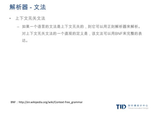 解析器 - 文法
• 上下文无关文法
    – 如果一个语言的文法是上下文无关的，则它可以用正则解析器来解析。
        对上下文无关文法的一个直观的定义是，该文法可以用BNF来完整的表
        达。




BNF：http://en.wikipedia.org/wiki/Context-free_grammar
 