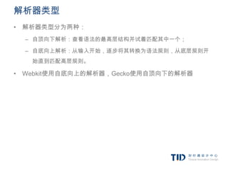 解析器类型
• 解析器类型分为两种：
  – 自顶向下解析：查看语法的最高层结构并试着匹配其中一个；

  – 自底向上解析：从输入开始，逐步将其转换为语法规则，从底层规则开
   始直到匹配高层规则。

• Webkit使用自底向上的解析器，Gecko使用自顶向下的解析器
 