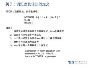 例子：词汇表及语法的定义
词汇表：包括整数、加号及减号。

         INTEGER：0｜［1－9］［0－9］＊
         PLUS：＋
         MINUS：－

语法：
  1. 该语言的语法基本单元包括表达式、term及操作符
  2. 该语言可以包括多个表达式
  3. 一个表达式定义为两个term通过一个操作符连接
  4. 操作符可以是加号或减号
  5. term可以是一个整数或一个表达式

         expression :＝ term operation term
         operation := PLUS | MINUS
         term := INTEGER | expression
 