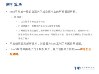 解析算法
• hmtl不能被一般的自顶向下或自底向上的解析器所解析。
 – 原因是：
   • 1. 这门语言本身的宽容特性

   • 2. 浏览器对一些常见的非法html有容错机制

   • 3. 解析过程是往复的，通常源码不会在解析过程中发生改变，但在html中，
    脚本标签包含的“document.write ”可能添加标签，这说明在解析过程中实际上
    修改了输入

• 不能使用正则解析技术，浏览器为html定制了专属的解析器。

• Html5规范中描述了这个解析算法，算法包括两个阶段——符号化及
 构建树。
 