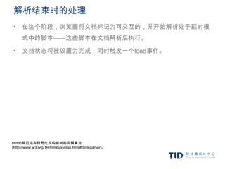 解析结束时的处理
• 在这个阶段，浏览器将文档标记为可交互的，并开始解析处于延时模
     式中的脚本——这些脚本在文档解析后执行。

• 文档状态将被设置为完成，同时触发一个load事件。




Html5规范中有符号化及构建树的完整算法
(http://www.w3.org/TR/html5/syntax.html#html-parser)。
 