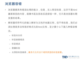 浏览器容错
• 浏览器都具有错误处理的能力，但是，另人惊讶的是，这并不是html
 最新规范的内容，就像书签及前进后退按钮一样，它只是浏览器长期
 发展的结果。

• 解析器将符号化的输入解析为文档并创建文档，但不幸的是，我们必
 须处理很多没有很好格式化的html文档，至少要小心下面几种错误情
 况。
 – 标签未关闭

 – 标签嵌套错误

 – 标签错误

 – 遗漏标签

 – 太深的标签继承，最多只允许20个相同类型的标签嵌套。
 