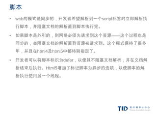 脚本
• web的模式是同步的，开发者希望解析到一个script标签时立即解析执
 行脚本，并阻塞文档的解析直到脚本执行完。

• 如果脚本是外引的，则网络必须先请求到这个资源——这个过程也是
 同步的，会阻塞文档的解析直到资源被请求到。这个模式保持了很多
 年，并且在html4及html5中都特别指定了。

• 开发者可以将脚本标识为defer，以使其不阻塞文档解析，并在文档解
 析结束后执行。Html5增加了标记脚本为异步的选项，以使脚本的解
 析执行使用另一个线程。
 