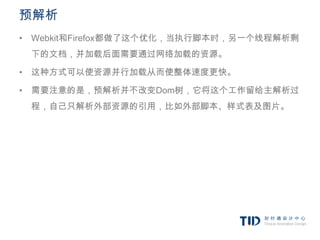 预解析
• Webkit和Firefox都做了这个优化，当执行脚本时，另一个线程解析剩
 下的文档，并加载后面需要通过网络加载的资源。

• 这种方式可以使资源并行加载从而使整体速度更快。

• 需要注意的是，预解析并不改变Dom树，它将这个工作留给主解析过
 程，自己只解析外部资源的引用，比如外部脚本、样式表及图片。
 