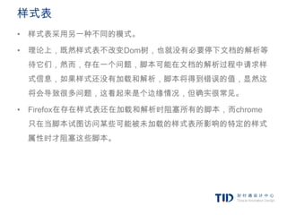样式表
• 样式表采用另一种不同的模式。

• 理论上，既然样式表不改变Dom树，也就没有必要停下文档的解析等
 待它们，然而，存在一个问题，脚本可能在文档的解析过程中请求样
 式信息，如果样式还没有加载和解析，脚本将得到错误的值，显然这
 将会导致很多问题，这看起来是个边缘情况，但确实很常见。

• Firefox在存在样式表还在加载和解析时阻塞所有的脚本，而chrome
 只在当脚本试图访问某些可能被未加载的样式表所影响的特定的样式
 属性时才阻塞这些脚本。
 