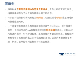 渲染树
• 渲染树由元素显示序列中的可见元素组成，它是文档的可视化表示，
 构建这棵树是为了以正确的顺序绘制文档内容。

• Firefox将渲染树中的元素称为frames，webkit则用render或渲染对象
 来描述这些元素。

• 一个渲染对象知道怎么布局及绘制自己及它的children。每个渲染对
 象用一个和该节点的css盒模型相对应的矩形区域来表示，正如css2
 所描述的那样，它包含诸如宽、高和位置之类的几何信息。盒模型的
 类型受该节点相关的display样式属性的影响。元素的类型也需要考
 虑，例如，表单控件和表格带有特殊的框架。
 