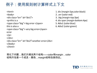 例子：使用规则树计算样式上下文
<html>                                           1. div {margin:5px;color:black}
<body>                                           2. .err {color:red}
<div class=”err” id=”div1″>                      3. .big {margin-top:3px}
<p>this is a                                     4. div span {margin-bottom:4px}
<span class=”big”> big error </span>             5. #div1 {color:blue}
this is also a                                   6. #div2 {color:green}
<span class=”big”> very big error</span>
error
</p>
</div>
<div class=”err” id=”div2″>another error</div>
</body>
</html>


简化下问题，我们只填充两个结构——color和margin，color
结构只包含一个成员－颜色，margin结构包含四边。
 