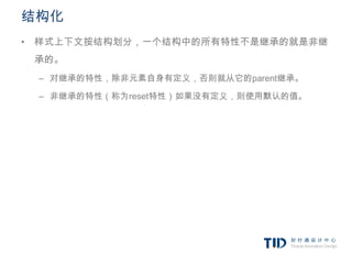 结构化
• 样式上下文按结构划分，一个结构中的所有特性不是继承的就是非继
 承的。
 – 对继承的特性，除非元素自身有定义，否则就从它的parent继承。

 – 非继承的特性（称为reset特性）如果没有定义，则使用默认的值。
 