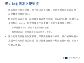 通过映射提高匹配速度
• 样式规则可能很狡猾，为了解决这个问题，可以先对规则进行处理，
 以使其更容易被访问。

• 解析完样式表之后，规则会根据选择符添加一些hash映射，映射可以
 是根据id、class、标签名或是任何不属于这些分类的综合映射。
 – 如果选择符为id，规则将被添加到id映射，

 – 如果是class，则被添加到class映射，等等。

• 这个处理是匹配规则更容易，不需要查看每个声明，我们能从映射中
 找到一个元素的相关规则，这个优化使在进行规则匹配时减少了95＋
 ％的工作量。
 