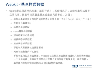 Webkit - 共享样式数据
•   webkit节点引用样式对象（渲染样式），某些情况下，这些对象可以被节
    点间共享，这些节点需要是兄弟或是表兄弟节点，并且：
    – 这些元素必须处于相同的鼠标状态（比如不能一个处于hover，而另一个不是）
    – 不能有元素具有id
    – 标签名必须匹配
    – class属性必须匹配
    – 对应的属性必须相同
    – 链接状态必须匹配
    – 焦点状态必须匹配
    – 不能有元素被属性选择器影响
    – 元素不能有行内样式属性
    – 不能有生效的兄弟选择器，webcore在任何兄弟选择器相遇时只是简单的抛出
     一个全局转换，并且在它们显示时使整个文档的样式共享失效，这些包括＋
     选择器和类似:first-child和:last-child这样的选择器。
 