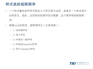 样式表的级联顺序
• 一个样式属性的声明可能在几个样式表中出现，或是在一个样式表中
 出现多次，因此，应用规则的顺序至关重要，这个顺序就是级联顺
 序。

• 根据css2的规范，级联顺序为（从低到高）：
  – 1. 浏览器声明

  – 2. 用户声明

  – 3. 作者的一般声明

  – 4. 作者的important声明

  – 5. 用户important声明
 