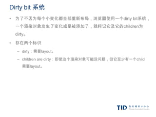 Dirty bit 系统
• 为了不因为每个小变化都全部重新布局，浏览器使用一个dirty bit系统，
 一个渲染对象发生了变化或是被添加了，就标记它及它的children为
 dirty。

• 存在两个标识
  – dirty：需要layout。

  – children are dirty：即使这个渲染对象可能没问题，但它至少有一个child
    需要layout。
 