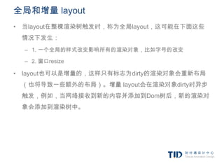 全局和增量 layout
• 当layout在整棵渲染树触发时，称为全局layout，这可能在下面这些
 情况下发生：
  – 1. 一个全局的样式改变影响所有的渲染对象，比如字号的改变

  – 2. 窗口resize

• layout也可以是增量的，这样只有标志为dirty的渲染对象会重新布局
 （也将导致一些额外的布局）。增量 layout会在渲染对象dirty时异步
 触发，例如，当网络接收到新的内容并添加到Dom树后，新的渲染对
 象会添加到渲染树中。
 