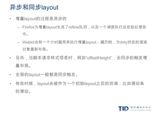 异步和同步layout
• 增量layout的过程是异步的
  – Firefox为增量layout生成了reflow队列，以及一个调度执行这些批处理命
   令。

  – Webkit也有一个计时器用来执行增量layout－遍历树，为dirty状态的渲染
   对象重新布局。

• 另外，当脚本请求样式信息时，例如“offsetHeight”，会同步的触发增
 量布局。

• 全局的layout一般都是同步触发。

• 有些时候，layout会被作为一个初始layout之后的回调，比如滑动条
 的滑动。
 
