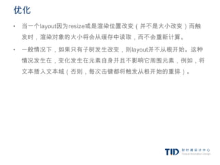 优化
• 当一个layout因为resize或是渲染位置改变（并不是大小改变）而触
 发时，渲染对象的大小将会从缓存中读取，而不会重新计算。

• 一般情况下，如果只有子树发生改变，则layout并不从根开始。这种
 情况发生在，变化发生在元素自身并且不影响它周围元素，例如，将
 文本插入文本域（否则，每次击键都将触发从根开始的重排）。
 