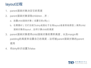 layout过程
1. parent渲染对象决定它的宽度

2. parent渲染对象读取chilidren，并：
  a. 放置child渲染对象（设置它的x和y）

  b. 在需要时（它们当前为dirty或是处于全局layout或者其他原因）调用child
     渲染对象的layout，这将计算child的高度

3. parent渲染对象使用child渲染对象的累积高度，以及margin和
  padding的高度来设置自己的高度－这将被parent渲染对象的parent
  使用

4. 将dirty标识设置为false
 