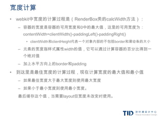 宽度计算
• webkit中宽度的计算过程是（RenderBox类的calcWidth方法）：
  – 容器的宽度是容器的可用宽度和0中的最大值，这里的可用宽度为：
    contentWidth=clientWidth()-paddingLeft()-paddingRight()
     • clientWidth和clientHeight代表一个对象内部的不包括border和滑动条的大小

  – 元素的宽度指样式属性width的值，它可以通过计算容器的百分比得到一
    个绝对值
  – 加上水平方向上的border和padding

• 到这里是最佳宽度的计算过程，现在计算宽度的最大值和最小值
  – 如果最佳宽度大于最大宽度则使用最大宽度
  – 如果小于最小宽度则使用最小宽度。
  最后缓存这个值，当需要layout但宽度未改变时使用。
 