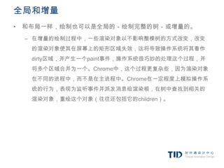 全局和增量
• 和布局一样，绘制也可以是全局的－绘制完整的树－或增量的。
 – 在增量的绘制过程中，一些渲染对象以不影响整棵树的方式改变，改变
  的渲染对象使其在屏幕上的矩形区域失效，这将导致操作系统将其看作
  dirty区域，并产生一个paint事件，操作系统很巧妙的处理这个过程，并
  将多个区域合并为一个。Chrome中，这个过程更复杂些，因为渲染对象
  在不同的进程中，而不是在主进程中。Chrome在一定程度上模拟操作系
  统的行为，表现为监听事件并派发消息给渲染根，在树中查找到相关的
  渲染对象，重绘这个对象（往往还包括它的children）。
 