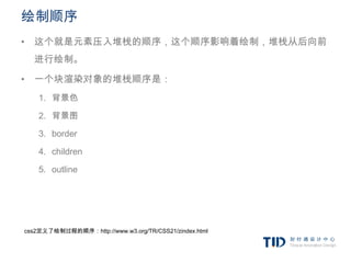 绘制顺序
• 这个就是元素压入堆栈的顺序，这个顺序影响着绘制，堆栈从后向前
  进行绘制。

• 一个块渲染对象的堆栈顺序是：
    1. 背景色

    2. 背景图

    3. border

    4. children

    5. outline




css2定义了绘制过程的顺序：http://www.w3.org/TR/CSS21/zindex.html
 