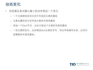 动态变化
• 浏览器总是试着以最小的动作响应一个变化
 – 一个元素颜色的变化将只导致该元素的重绘

 – 元素位置的变化将导致元素的布局和重绘

 – 添加一个Dom节点，也会大致这个元素的布局和重绘

 – 一些主要的变化，比如增加html元素的字号，将会导致缓存失效，从而引
   起整数的布局和重绘。
 