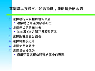 在網路上搜尋可用的原始碼，並選擇最適合的 選擇執行平台相符或相似者 相似時仍需花費移植心力 選擇程式語言相符者  Java 和 C# 之間互換較為容易 選擇版權宣告合適者  選擇範圍接近者  選擇使用者眾者  選擇相依性低的  盡量不要選擇依賴程式庫多的專案 