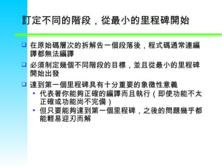 訂定不同的階段，從最小的里程碑開始  在原始碼層次的拆解告一個段落後，程式碼通常連編譯都無法編譯 必須制定幾個不同階段的目標，並且從最小的里程碑開始出發 達到第一個里程碑具有十分重要的象徵性意義  代表著你能夠正確的編譯而且執行（即使功能不太正確或功能尚不完備） 但只要能夠達到第一個里程碑，之後的問題幾乎都能輕易迎刃而解  