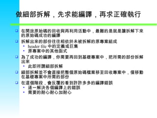 做細部拆解，先求能編譯，再求正確執行  在開放原始碼的回收與再利用活動中，最難的是就是讓拆解下來的原始碼成功的編譯  拆解出來的部份往往相依於未被拆解的原專案組成 header file 中的定義或巨集 原專案中的其他函式 為了成功的編譯，你需要再回到基礎專案中，把所需的部份拆解出來  此即所謂細部拆解 細部拆解並不會直接把整個原始碼檔案移至回收專案中，僅移動在基礎專案中所需的部份  在這個階段，會反覆的看到許許多多的編譯錯誤  逐一解決各個編譯上的錯誤  需要的耐心耐心加耐心  