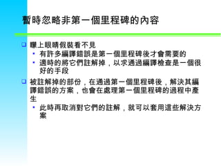 暫時忽略非第一個里程碑的內容  矇上眼睛假裝看不見 有許多編譯錯誤是第一個里程碑後才會需要的 適時的將它們註解掉，以求通過編譯檢查是一個很好的手段  被註解掉的部份，在通過第一個里程碑後，解決其編譯錯誤的方案，也會在處理第一個里程碑的過程中產生 此時再取消對它們的註解，就可以套用這些解決方案  
