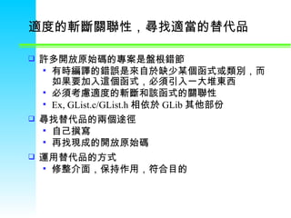 適度的斬斷關聯性，尋找適當的替代品  許多開放原始碼的專案是盤根錯節 有時編譯的錯誤是來自於缺少某個函式或類別，而如果要加入這個函式，必須引入一大堆東西 必須考慮適度的斬斷和該函式的關聯性  Ex, GList.c/GList.h 相依於 GLib 其他部份 尋找替代品的兩個途徑  自己撰寫  再找現成的開放原始碼  運用替代品的方式 修整介面，保持作用，符合目的 