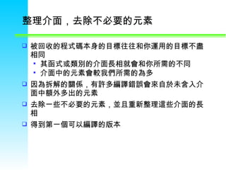 整理介面，去除不必要的元素  被回收的程式碼本身的目標往往和你運用的目標不盡相同  其函式或類別的介面長相就會和你所需的不同  介面中的元素會較我們所需的為多  因為拆解的關係，有許多編譯錯誤會來自於未含入介面中額外多出的元素 去除一些不必要的元素，並且重新整理這些介面的長相  得到第一個可以編譯的版本 