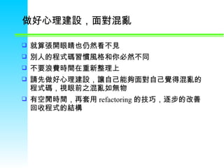 做好心理建設，面對混亂  就算張開眼睛也仍然看不見 別人的程式碼習慣風格和你必然不同 不要浪費時間在重新整理上 請先做好心理建設，讓自己能夠面對自己覺得混亂的程式碼，視眼前之混亂如無物  有空閒時間，再套用 refactoring 的技巧，逐步的改善回收程式的結構  
