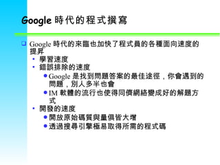 Google 時代的程式撰寫   Google 時代的來臨也加快了程式員的各種面向速度的提昇 學習速度 錯誤排除的速度 Google 是找到問題答案的最佳途徑，你會遇到的問題，別人多半也會 IM 軟體的流行也使得同儕網絡變成好的解題方式 開發的速度 開放原始碼質與量俱皆大增 透過搜尋引擎極易取得所需的程式碼 