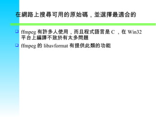 在網路上搜尋可用的原始碼，並選擇最適合的   ffmpeg 有許多人使用，而且程式語言是 C ，在 Win32 平台上編譯不致於有太多問題 ffmpeg 的 libavformat 有提供此類的功能 
