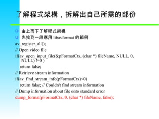了解程式架構，拆解出自己所需的部份  由上而下了解程式架構 先找到一段應用 libavformat 的範例 av_register_all(); // Open video file if(av_open_input_file(&pFormatCtx, (char *) fileName, NULL, 0, NULL) !=0 )      return false; // Retrieve stream information if(av_find_stream_info(pFormatCtx)<0)      return false; // Couldn't find stream information // Dump information about file onto standard error dump_format(pFormatCtx, 0, (char *) fileName, false); 