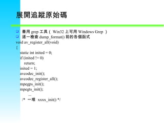 展開追蹤原始碼 善用 grep 工具（ Win32 上可用 Windows Grep ） 逐一檢查 dump_format() 前的各個函式 void av_register_all(void) {      static int inited = 0;      if (inited != 0)          return;      inited = 1;      avcodec_init();      avcodec_register_all();      mpegps_init();      mpegts_init();              ...        /*  一堆   xxxx_init() */ 