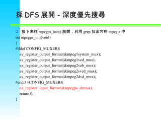 採 DFS 展開 －深度優先搜尋  接下來往 mpegps_init() 展開 ，利用 grep 找出它在 mpeg.c 中  int mpegps_init(void) { #ifdef CONFIG_MUXERS      av_register_output_format(&mpeg1system_mux);      av_register_output_format(&mpeg1vcd_mux);      av_register_output_format(&mpeg2vob_mux);      av_register_output_format(&mpeg2svcd_mux);      av_register_output_format(&mpeg2dvd_mux); #endif //CONFIG_MUXERS      av_register_input_format(&mpegps_demux);      return 0; } 