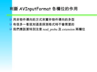 判斷 AVInputFormat 各欄位的作用 用非物件導向的方式來實作物件導向的多型  有很多一看就知道是探測格式時不會需要的 我們應該要特別注意 read_probe 及 extension 兩欄位 