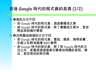 前後 Google 時代的程式員的差異 (1/2) 學習的方式不同 前 Google 時代的程式員：透過書籍或文章 後 Google 時代的程式員：除了書籍或文章外，更從開放原始碼中學習 解決問題或麻煩的方式不同 前 Google 時代的程式員：嘗試 、 摸索，詢問前輩，在線上社群或論壇 BBS 發問 後 Google 時代的程式員：除了前 Google 時代的方法之外，更重視透過搜尋引擎尋找問題的原因 、 解法，甚至現成的程式碼 
