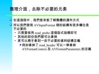 整理介面，去除不必要的元素  在這過程中，我們愈來愈了解整體的運作方式  所以我們發現 AVInputFormat 裡的結構有很多欄位是不必要的  只需要保用 read_probe 這個函式指標即可  其他的部份我們都可以拿掉  更可以順手拿到一些不必要的資料結構定義  例如拿掉了 read_header 可以一舉拿掉 AVFormatContext 及 AVFormatParameters 的定義  