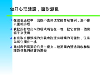 做好心理建設，面對混亂  在這個過程中，我既不去修改它的命名慣例，更不會去重新排版  我把所有取出來的程式碼包在一塊，把它當做一個黑箱子來使用  有些取自標頭檔的定義也許還有精簡的可能性，但是先將它擱在一塊  此刻我們需要的只是生產力－短期間內透過回收和整理取得我們想要的產物  