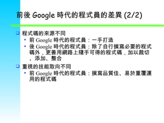 前後 Google 時代的程式員的差異 (2/2) 程式碼的來源不同 前 Google 時代的程式員：一手打造 後 Google 時代的程式員：除了自行撰寫必要的程式碼外，更善用網路上隨手可得的程式碼，加以裁切 、 添加 、 整合 重視的技能取向不同 前 Google 時代的程式員：撰寫品質佳 、 易於重覆運用的程式碼 