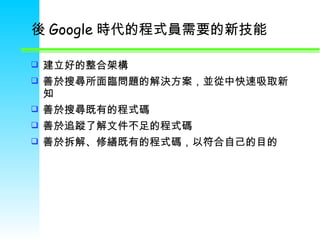 後 Google 時代的程式員需要的新技能 建立好的整合架構 善於搜尋所面臨問題的解決方案，並從中快速吸取新知 善於搜尋既有的程式碼 善於追蹤了解文件不足的程式碼 善於拆解 、 修繕既有的程式碼，以符合自己的目的 