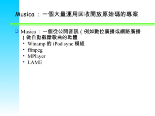 Musica ：一個大量運用回收開放原始碼的專案 Musica ：一個從公開音訊（例如數位廣播或網路廣播）做自動截斷歌曲的軟體 Winamp 的 iPod sync 模組 ffmpeg MPlayer LAME 