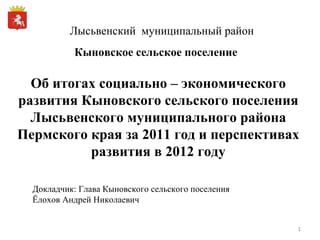 Лысьвенский  муниципальный район Об итогах социально – экономического развития Кыновского сельского поселения Лысьвенского муниципального района Пермского края за 2011 год и перспективах развития в 2012 году Докладчик: Глава Кыновского сельского поселения Ёлохов Андрей Николаевич Кыновское сельское поселение 