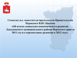 Содоклад и.о.  заместителя председателя Правительства Пермского В.Ю. Цветова «Об итогах социально-экономического развития  Лысьвенского муниципального района Пермского края за 2011 год и о перспективах развития в 2012 году»  