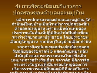 4)  การจัดระเบียบบริหารการปกครองของตำบลและหมู่บ้าน หลักการปกครองของตำบลและหมู่บ้าน ให้กำนันผู้ใหญ่บ้านเป็นหัวหน้าการปกครองชั้นตำบลและหมู่บ้าน มีฐานะเป็นตัวแทนของประชาชนในท้องที่ปฏิบัติหน้าที่เป็นตัวเชื่อมระหว่างรัฐบาลและประชาชน โดยประชาชนเลือกผู้ใหญ่บ้าน จากนั้นผู้ใหญ่บ้านเลือกกำนัน จากการจัดรูปมณฑลอย่างต่อเนื่องตลอดรัชสมัยของรัชกาลที่  5  แสดงถึงบทบาทอันสำคัญยิ่งของกระทรวงมหาดไทย ซึ่งเป็นบทบาทการสร้างรัฐเดี่ยว กล่าวคือ มิติการจัดกระทรวงในฐานะที่เป็นกรอบใหญ่ของการบริหารราชการแผ่นดินและมิติที่สองเป็นการอาศัยกรอบดังกล่าวผนึกกำลังอำนาจของเมืองหลวง และปรับปรุงเปลี่ยนแปลงส่วนภูมิภาคตามกระบานการสร้างรัฐเดี่ยว 