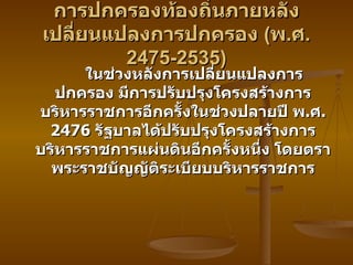 การปกครองท้องถิ่นภายหลังเปลี่ยนแปลงการปกครอง  ( พ . ศ .2475-2535) ในช่วงหลังการเปลี่ยนแปลงการปกครอง มีการปรับปรุงโครงสร้างการบริหารราชการอีกครั้งในช่วงปลายปี พ . ศ . 2476  รัฐบาลได้ปรับปรุงโครงสร้างการบริหารราชการแผ่นดินอีกครั้งหนึ่ง โดยตราพระราชบัญญัติระเบียบบริหารราชการ 